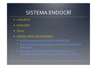 SISTEMA	
  ENDOCRÍ	
  
  CONCEPTE	
  

  FUNCIONS	
  

  TIPUS	
  

  VÍDEOS	
  I	
  ARTICLES	
  D’INTERÉS	
  
     http://www.youtube.com/watch?v=hel1btDitN0	
  
     http://www.elperiodicodearagon.com/noticias/noticia.asp?
      pkid=233883	
  
     http://elrincondelentrenadordefutbol.blogspot.com/
      2008/09/hormonas-­‐anablicas-­‐y-­‐entrenamiento-­‐prof.html	
  
 