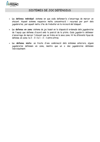 s'encarrega de marcar l'atacant que es troba en la seva zona. Hi ha diferents tipus de 
defensa en zona: la 2 - 3 i la 1 - 3 - 1 entre altres. 
 La defensa mixta: es tracta d'una combinació dels sistemes anteriors, alguns 
jugadors/es defensen en zona, mentre que un o dos jugadors/es defensen 
individualment. 
