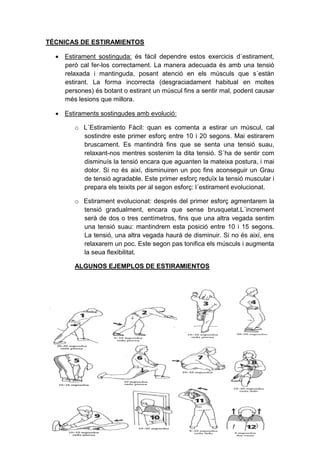 TÉCNICAS DE ESTIRAMIENTOS

   Estirament sostinguda: és fácil dependre estos exercicis d´estirament,
    però cal fer-los correctament. La manera adecuada és amb una tensió
    relaxada i mantinguda, posant atenció en els músculs que s´estàn
    estirant. La forma incorrecta (desgraciadament habitual en moltes
    persones) és botant o estirant un múscul fins a sentir mal, podent causar
    més lesions que millora.

   Estiraments sostingudes amb evolució:

        o L´Estiramiento Fàcil: quan es comenta a estirar un múscul, cal
          sostindre este primer esforç entre 10 i 20 segons. Mai estirarem
          bruscament. Es mantindrà fins que se senta una tensió suau,
          relaxant-nos mentres sostenim la dita tensió. S´ha de sentir com
          disminuís la tensió encara que aguanten la mateixa postura, i mai
          dolor. Si no és així, disminuiren un poc fins aconseguir un Grau
          de tensió agradable. Este primer esforç reduïx la tensió muscular i
          prepara els teixits per al segon esforç: l´estirament evolucionat.

        o Estirament evolucionat: després del primer esforç agmentarem la
          tensió gradualment, encara que sense brusquetat.L´increment
          serà de dos o tres centímetros, fins que una altra vegada sentim
          una tensió suau: mantindrem esta posició entre 10 i 15 segons.
          La tensió, una altra vegada haurá de disminuir. Si no és així, ens
          relaxarem un poc. Este segon pas tonifica els músculs i augmenta
          la seua flexibilitat.

        ALGUNOS EJEMPLOS DE ESTIRAMIENTOS
 