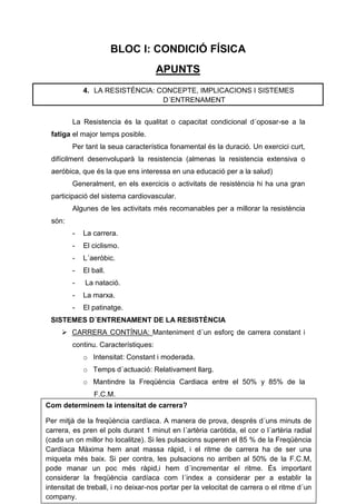 BLOC I: CONDICIÓ FÍSICA
                                     APUNTS
            4. LA RESISTÉNCIA: CONCEPTE, IMPLICACIONS I SISTEMES
                                D´ENTRENAMENT


        La Resistencia és la qualitat o capacitat condicional d´oposar-se a la
 fatiga el major temps posible.
        Per tant la seua característica fonamental és la duració. Un exercici curt,
 difícilment desenvoluparà la resistencia (almenas la resistencia extensiva o
 aeróbica, que és la que ens interessa en una educació per a la salud)
        Generalment, en els exercicis o activitats de resistència hi ha una gran
 participació del sistema cardiovascular.
        Algunes de les activitats més recomanables per a millorar la resistència
 són:
        -   La carrera.
        -   El ciclismo.
        -   L´aeròbic.
        -   El ball.
        -    La natació.
        -   La marxa.
        -   El patinatge.
 SISTEMES D´ENTRENAMENT DE LA RESISTÈNCIA
      CARRERA CONTÍNUA: Manteniment d´un esforç de carrera constant i
        continu. Característiques:
            o Intensitat: Constant i moderada.
            o Temps d´actuació: Relativament llarg.
            o Mantindre la Freqüència Cardiaca entre el 50% y 85% de la
                F.C.M.
Com determinem la intensitat de carrera?

Per mitjà de la freqüència cardíaca. A manera de prova, després d´uns minuts de
carrera, es pren el pols durant 1 minut en l´artèria caròtida, el cor o l´artèria radial
(cada un on millor ho localitze). Si les pulsacions superen el 85 % de la Freqüència
Cardíaca Màxima hem anat massa ràpid, i el ritme de carrera ha de ser una
miqueta més baix. Si per contra, les pulsacions no arriben al 50% de la F.C.M,
pode manar un poc més ràpid,i hem d´incrementar el ritme. És important
considerar la freqüència cardíaca com l´index a considerar per a establir la
intensitat de treball, i no deixar-nos portar per la velocitat de carrera o el ritme d´un
company.
 