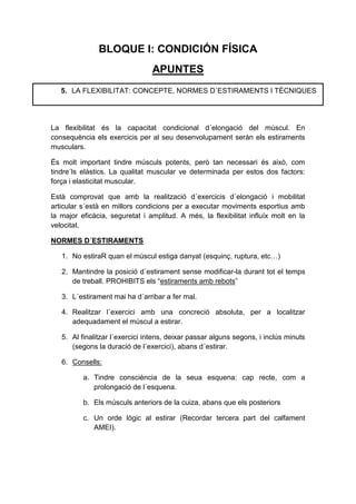 BLOQUE I: CONDICIÓN FÍSICA
                                APUNTES
   5. LA FLEXIBILITAT: CONCEPTE, NORMES D´ESTIRAMENTS I TÈCNIQUES




La flexibilitat és la capacitat condicional d´elongació del múscul. En
consequència els exercicis per al seu desenvolupament seràn els estiraments
musculars.

És molt important tindre músculs potents, però tan necessari és això, com
tindre´ls elàstics. La qualitat muscular ve determinada per estos dos factors:
força i elasticitat muscular.

Està comprovat que amb la realització d´exercicis d´elongació i mobilitat
articular s´està en millors condicions per a executar moviments esportius amb
la major eficàcia, seguretat i amplitud. A més, la flexibilitat influíx molt en la
velocitat.

NORMES D´ESTIRAMENTS

   1. No estiraR quan el múscul estiga danyat (esquinç, ruptura, etc…)

   2. Mantindre la posició d´estirament sense modificar-la durant tot el temps
      de treball. PROHIBITS els “estiraments amb rebots”

   3. L´estirament mai ha d´arribar a fer mal.

   4. Realitzar l´exercici amb una concreció absoluta, per a localitzar
      adequadament el múscul a estirar.

   5. Al finalitzar l´exercici intens, deixar passar alguns segons, i inclús minuts
      (segons la duració de l´exercici), abans d´estirar.

   6. Consells:

          a. Tindre consciència de la seua esquena: cap recte, com a
             prolongació de l´esquena.

          b. Els músculs anteriors de la cuiza, abans que els posteriors

          c. Un orde lògic al estirar (Recordar tercera part del calfament
             AMEI).
 