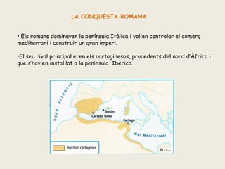 LA CONQUESTA ROMANA
• Els romans dominaven la península Itàlica i volien controlar el comerç
mediterrani i construir un gran imperi.
•El seu rival principal eren els cartaginesos, procedents del nord d’Àfrica i
que s’havien instal·lat a la península Ibèrica.

 