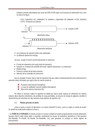 F.Cunill, M.Iborra, J.Tejero 
REACTORES QUÍMICOS, Página 3 
isobutano presenta selectividades que varían del 30% al 50% según sea el esquema de alimentación tal y como
se indica en la figura.
i-C4H10 (isobutano)→(I2 (catalizador), O2 (oxidante y regenerador del catalizador→i-C4H8 (isobuteno
527ºC)→Productos de oxidación
Alimentación clásica
Alimentación distribuida
Las condiciones de operación deben estar optimizadas
La utilización óptima de la energía.
Así pues, escoger el reactor consiste básicamente en seleccionar
• El modo de tratamiento de la carga (modo de operación)
• Evolución en el tiempo del contenido del reactor: régimen estacionario o no estacionario
• Modelo de flujo
• Puesta en contacto de las fases presentes
• Selección de los materiales de construcción
Una vez escogido el reactor (tipo y modo de operación) hay que realizar el dimensionado del mismo determinando el
parámetro básico del equipo que según el tipo de reacción puede ser
El volumen total (reacción homogénea)
La masa de catalizador (reacción catalítica heterogénea)
Altura de la columna (reacciones G/L)
Por último es necesario realizar la ingeniería de detalle que abarca desde aspectos de distribución de volumen
(relación altura diámetro) atendiendo a las perdidas de carga permisibles, al consumo de energía de agitación y también el
cálculo del área de transmisión de calor necesaria, hasta aspectos de ingeniería civil.
1.2. Métodos generales de diseño.
¿Cómo se pasa un reactor de laboratorio a un reactor industrial? Es decir, ¿cómo se realiza un cambio de escala?
Un cambio de escala puede realizarse en base a:
1. la TEORÍA DE LA SEMEJANZA. El método consiste en construir unidades de tamaño progresivamente creciente (laboratorio,
bancada (bench scale), planta piloto y industrial), manteniendo los grupos de parámetros geométricos y físico-químicos
(Re=Reynolds, Pr=Prandtl, Nu=Nusselt, Da=Damköhler, etc.) para garantizar en principio un mismo régimen de
funcionamiento.
Isobuteno 30%
O2
Isobutano
Isobuteno 50%
O2
Isobutano
 