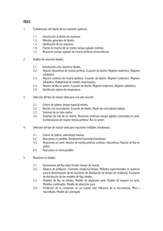 INDICE
1. Fundamentos del diseño de los reactores químicos.
1.1. Introducción al diseño de reactores.
1.2. Métodos generales de diseño.
1.3. Clasificación de los reactores.
1.4. Puesta en marcha de un reactor tanque agitado continúo.
1.5. Reactores tanque agitado de mezcla perfecta semicontinuos.
2. Análisis de reactores ideales.
2.1. Introducción a los reactores ideales.
2.2. Reactor discontinuo de mezcla perfecta. Ecuación de diseño. Régimen isotérmico. Régimen
adiabático.
2.3. Reactor continúo de mezcla perfecta. Ecuación de diseño. Régimen isotérmico. Régimen
adiabático. Multiplicidad de estados estacionarios.
2.4. Reactor de flux en pistón. Ecuación de diseño. Régimen isotérmico. Régimen adiabático.
2.5. Distribución óptima de temperatura.
3. Selección del tipo de reactor ideal para una sola reacción.
3.1. Criterio de óptimo: tiempo espacial mínimo.
3.2. Reactor con recirculación. Ecuación de diseño. Razón de recirculación óptima.
3.3. Sistemas de un solo reactor.
3.4. Sistemas de más de un reactor. Reactores continuos tanque agitado conectados en serie.
Combinaciones de reactor mezcla perfecta i flux en pistón.
4. Selección del tipo de reactor ideal para reacciones múltiples simultaneas.
4.1. Criterio de óptimo: selectividad máxima.
4.2. Reacciones en paralelo. Rendimiento fraccional instantáneo.
4.3. Reacciones en serie. Reactor de mezcla perfecta continúa i discontinuo. Reactor de flux en
pistón.
4.4. Reacciones en serie-paralelo.
5. Reactores no ideales.
5.1. Desviaciones del flux ideal. Escala i tiempo de mezcla.
5.2. Balance de población. Funciones residencia-tiempo. Métodos experimentales no químicos
para la determinación de les funciones de distribución de tiempo de residencia. Funciones
de distribución de los modelos de flujo ideales.
5.3. Modelos de flux no ideales. Modelo de dispersión axial. Modelo de tanques en serie.
Modelos combinados. Modelo de advección pura.
5.4. Predicción de la conversión en un reactor real. Influencia de la micromezcla. Micro i
macrofluido. Modelo de Levenspiel.
 