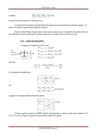 F.Cunill, M.Iborra, J.Tejero  
REACTORES QUÍMICOS, Página 51 
se obtiene 2 0B R Sc c cΔ + Δ + Δ = (4.16)
ecuación que permite conocer cB en función de cR y cS.
La integración de los balances permitirá finalmente relacionar las concentraciones con el tiempo espacial. La
Figura 4.8 muestra la representación gráfica de la solución.
Dada la cinética B influye de igual manera sobre todas las reacciones, por consiguiente en la gráfica anterior se
lee la información sobre la distribución de productos igual que en las gráficas de las reacciones en serie.
4.4.2. Reactor de mezcla perfecta.
Los balances de materia de A, B, R y S son
( )
( )
1
1 2
1 2
2
0
0
0
0
Ao A A B
Bo B A B B R
Ro R A B B R
So S R B
c c k c c
c c k c c k c c
c c k c c k c c
c c k c c
θ
θ
θ
θ
= − −
= − − +
= − + −
= − +
por lo que
1 2 2
1 1
1Ro R A B B R R
Ao A A B A
c c kc c k c c k c
c c k c c k c
− − +
= = − +
−
lo cual separando variables lleva a
( )
( )2
1
A Ao A
R
A Ao A
c c c
c
k
c c c
k
−
=
+ −
(4.17)
con
0
2 0
A R S
B R S
c c c
c c c
Δ + Δ + Δ =
Δ + Δ + Δ =
(4.15) (4.16)
e igual que en el apartado anterior derivando se obtiene
,max
21
2
2
1
1
1
R
Ao
c
c
k
k
=
⎛ ⎞⎛ ⎞
⎜ ⎟+ ⎜ ⎟
⎜ ⎟⎝ ⎠⎝ ⎠
(4.18)
El tiempo espacial se calcula con el BMM, donde las concentraciones se calculan a partir de las ecuaciones 4.15,
4.16, 4.17 y 4.18. La Figura 4.9 muestra la representación gráfica de la solución.
cA
cR
cS
cB
qo
cAo, cBo
cRo=cSo=0 V
 