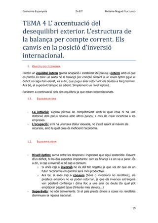 Economia Espanyola 2n EiT Melanie Nogué Fructuoso
10
TEMA 4 L’ accentuacio del
desequilibri exterior. L’estructura de
la balança per compte corrent. Els
canvis en la posicio d’inversio
internacional.
1. OBJECTIU DE L’ECONOMIA
Pretén un equilibri intern (plena ocupació i estabilitat de preus) i extern amb el que
es pretén és tenir un saldo de la balança per compte corrent a un nivell òptim (que el
dèficit no sigui tan elevat, és a dir, que pugui anar retornant els deutes a llarg termini.
Ara bé, el superàvit tampoc és adient. Simplement un nivell òptim).
Parlarem a continuació dels dos equilibris ja que estan interrelacionats.
1.1. EQUILIBRI INTERN
- La inflació: suposa pèrdua de competitivitat amb la qual cosa hi ha una
distorsió dels preus relatius amb altres països, a més de crear incertesa a les
empreses.
- L’ocupació: si hi ha una taxa d’atur elevada, no s’està usant al màxim els
recursos, amb la qual cosa és ineficient l’economia.
1.2. EQUILIBRI EXTERN
- Nivell òptim: suma entre les despeses i ingressos que sigui sostenible. Davant
d’un dèficit, hi ha dos aspectes importants: com es finança i a on va a parar. És
a dir, si cap a inversió o bé cap a consum.
o Si anés cap a inversió no és del tot negatiu ja que vol dir que en un
futur l’economia en qüestió serà més productiva.
o Ara bé, si anés cap a consum (béns o inversions no rendibles), els
préstecs exteriors no es poden retornar, ja que els inversos estrangers
van perdent confiança i dóna lloc a una crisi de deute (la qual pot
empitjorar pagant tipus d’interès més elevats...)
- Superàvits: no són convenients. Si el país presta diners a coses no rendibles
disminueix la riquesa nacional.
 