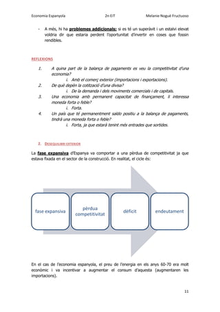 Economia Espanyola 2n EiT Melanie Nogué Fructuoso
11
- A més, hi ha problemes addicionals: si es té un superàvit i un estalvi elevat
voldria dir que estaria perdent l’oportunitat d’invertir en coses que fossin
rendibles.
REFLEXIONS
1. A quina part de la balança de pagaments es veu la competitivitat d’una
economia?
i. Amb el comerç exterior (importacions i exportacions).
2. De què depèn la cotització d’una divisa?
i. De la demanda i dels moviments comercials i de capitals.
3. Una economia amb permanent capacitat de finançament, li interessa
moneda forta o feble?
i. Forta.
4. Un país que té permanentment saldo positiu a la balança de pagaments,
tindrà una moneda forta o feble?
i. Forta, ja que estarà tenint més entrades que sortides.
2. DESEQUILIBRI EXTERIOR
La fase expansiva d’Espanya va comportar a una pèrdua de competitivitat ja que
estava fixada en el sector de la construcció. En realitat, el cicle és:
En el cas de l’economia espanyola, el preu de l’energia en els anys 60-70 era molt
econòmic i va incentivar a augmentar el consum d’aquesta (augmentaren les
importacions).
fase expansiva
pèrdua
competitivitat
dèficit endeutament
 