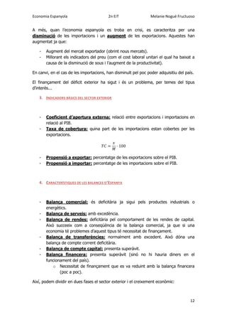 Economia Espanyola 2n EiT Melanie Nogué Fructuoso
12
A més, quan l’economia espanyola es troba en crisi, es caracteritza per una
disminució de les importacions i un augment de les exportacions. Aquestes han
augmentat ja que:
- Augment del mercat exportador (obrint nous mercats).
- Millorant els indicadors del preu (com el cost laboral unitari el qual ha baixat a
causa de la disminució de sous i l’augment de la productivitat).
En canvi, en el cas de les importacions, han disminuït pel poc poder adquisitiu del país.
El finançament del dèficit exterior ha sigut i és un problema, per temes del tipus
d’interès...
3. INDICADORS BÀSICS DEL SECTOR EXTERIOR
- Coeficient d’apertura externa: relació entre exportacions i importacions en
relació al PIB.
- Taxa de cobertura: quina part de les importacions estan cobertes per les
exportacions.
- Propensió a exportar: percentatge de les exportacions sobre el PIB.
- Propensió a importar: percentatge de les importacions sobre el PIB.
4. CARACTERÍSTIQUES DE LES BALANCES D’ESPANYA
- Balança comercial: és deficitària ja sigui pels productes industrials o
energètics.
- Balança de serveis: amb excedència.
- Balança de rendes: deficitària pel comportament de les rendes de capital.
Això succeeix com a conseqüència de la balança comercial, ja que si una
economia té problemes d’aquest tipus té necessitat de finançament.
- Balança de transferències: normalment amb excedent. Això dóna una
balança de compte corrent deficitària.
- Balança de compte capital: presenta superàvit.
- Balança financera: presenta superàvit (sinó no hi hauria diners en el
funcionament del país).
o Necessitat de finançament que es va reduint amb la balança financera
(poc a poc).
Així, podem dividir en dues fases el sector exterior i el creixement econòmic:
 