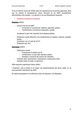 Economia Espanyola 2n EiT Melanie Nogué Fructuoso
15
Hi ha un informe recent de l’OCDE sobre les regulacions de l’economia espanyola, dient
que ha millorat la transparència; menor discreció en les AAPP, procediments
administratius més simples...i en general hi ha una liberalització important.
 ELEMENTS ESSENCIALS D’HISENDA
Despesa pública:
- Consum final de les AAPP
o Funcionaris en la producció: defensa, seguretat, justícia...
o Transferències a funcionaris d’educació i sanitat.
Constitueix la part més important de la despesa pública.
- Prestacions socials diferents a les transferències en espècie: pensions, subsidis,
ajudes...
Constitueix una 1/3 part de la D.P.
- Prestacions per atur.
Ingressos públics:
- Cotitzacions socials:
o Finançament al sistema de SS.
o Constitueixen 1/3 part dels ingressos públics.
o Sensibles a l’evolució del número de cotitzants.
- Impostos sobre exportacions i importacions i produccions (IVA).
- Impostos sobre la renda i el patrimoni.
(falta esquema organització sector públic)
I finalment, amb el temps hi ha hagut una descentralització del sector públic on ha
anat guanyant importància les AAPP.
(El saldo pressupostari es la diferència entre els ingressos i les despeses).
 
