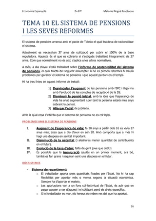 Economia Espanyola 2n EiT Melanie Nogué Fructuoso
16
TEMA 10 EL SISTEMA DE PENSIONS
I LES SEVES REFORMES
El sistema de pensions arranca amb el pacte de Toledo el qual tractava de racionalitzar
el sistema.
Actualment es necessiten 37 anys de cotització per cobrir el 100% de la base
reguladora. Aquesta és el que es cobraria si s’estigués treballant íntegrament els 37
anys. Com que normalment no és així, s’aplica unes altres normatives.
A més, a dia d’avui s’està treballant sobre l’informe de sostenibilitat del sistema
de pensions, el qual tracta del següent assumpte: si no es prenen reformes hi haurà
problemes per garantir el sistema de pensions i que aquest perduri en el temps.
Hi ha tres línies en aquest informe de treball:
1) Desvincular l’augment de les pensions amb l’IPC i lligar-ho
amb l’evolució de les comptes de recaptació de la SS.
2) Disminuir la pensió inicial, amb la idea que l’esperança de
vida ha anat augmentant i per tant la persona estarà més anys
cobrant la pensió.
3) Allargar l’edat de jubilació.
Amb la qual cosa s’intenta que el sistema de pensions no es col·lapsi.
PROBLEMES AMB EL SISTEMA DE PENSIONS
I. Augment de l’esperança de vida: fa 20 anys a partir dels 65 es vivia 17
anys més, cosa que a dia d’avui en són 20. Això comporta que a més hi
hagi una despesa en sanitat important.
II. Disminució de la natalitat (i aleshores menor quantitat de contribuents
en el futur).
III. Evolució de la taxa d’atur: falta de gent jove que cotitzi.
IV. És possible que la immigració ajudés en un primer moment, ara bé,
també es fan grans i seguiran sent una despesa en el futur.
DOS SISTEMES
- Sistema de repartiment:
o El treballador aporta unes quantitats fixades per l’Estat. No hi ha cap
flexibilitat per aportar més o menys segons la situació econòmica.
Sempre ha d’aportar el mateix.
o Les aportacions van a un fons col·lectivitzat de l’Estat, és adir que en
pagar passen a ser d’aquest i el cotitzant perd els drets específics.
o Si el treballador es mor, els hereus no reben res del que ha aportat.
 