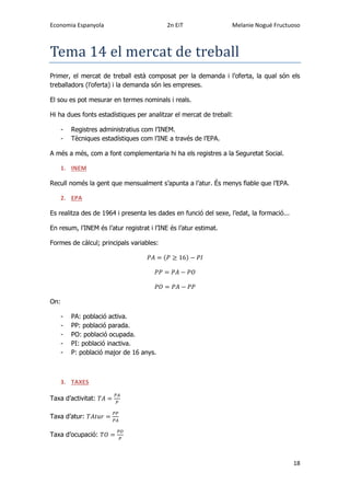 Economia Espanyola 2n EiT Melanie Nogué Fructuoso
18
Tema 14 el mercat de treball
Primer, el mercat de treball està composat per la demanda i l’oferta, la qual són els
treballadors (l’oferta) i la demanda són les empreses.
El sou es pot mesurar en termes nominals i reals.
Hi ha dues fonts estadístiques per analitzar el mercat de treball:
- Registres administratius com l’INEM.
- Tècniques estadístiques com l’INE a través de l’EPA.
A més a més, com a font complementaria hi ha els registres a la Seguretat Social.
1. INEM
Recull només la gent que mensualment s’apunta a l’atur. És menys fiable que l’EPA.
2. EPA
Es realitza des de 1964 i presenta les dades en funció del sexe, l’edat, la formació...
En resum, l’INEM és l’atur registrat i l’INE és l’atur estimat.
Formes de càlcul; principals variables:
( )
On:
- PA: població activa.
- PP: població parada.
- PO: població ocupada.
- PI: població inactiva.
- P: població major de 16 anys.
3. TAXES
Taxa d’activitat:
Taxa d’atur:
Taxa d’ocupació:
 