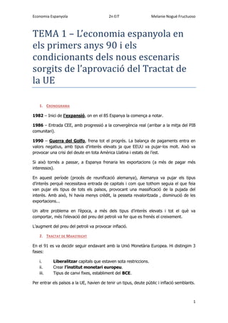 Economia Espanyola 2n EiT Melanie Nogué Fructuoso
1
TEMA 1 – L’economia espanyola en
els primers anys 90 i els
condicionants dels nous escenaris
sorgits de l’aprovacio del Tractat de
la UE
1. CRONOGRAMA
1982 – Inici de l’expansió, on en el 85 Espanya la comença a notar.
1986 – Entrada CEE, amb progressió a la convergència real (arribar a la mitja del PIB
comunitari).
1990 – Guerra del Golfo, frena tot el progrés. La balança de pagaments entra en
valors negatius, amb tipus d’interès elevats ja que EEUU va pujar-los molt. Això va
provocar una crisi del deute en tota Amèrica Llatina i estats de l’est.
Si això tornés a passar, a Espanya frenaria les exportacions (a més de pagar més
interessos).
En aquest període (procés de reunificació alemanya), Alemanya va pujar els tipus
d’interès perquè necessitava entrada de capitals i com que tothom seguia el que feia
van pujar els tipus de tots els països, provocant una massificació de la pujada del
interès. Amb això, hi havia menys crèdit, la pesseta revaloritzada , disminució de les
exportacions...
Un altre problema en l’època, a més dels tipus d’interès elevats i tot el què va
comportar, més l’elevació del preu del petroli va fer que es frenés el creixement.
L’augment del preu del petroli va provocar inflació.
2. TRACTAT DE MAASTRICHT
En el 91 es va decidir seguir endavant amb la Unió Monetària Europea. Hi distingim 3
fases:
i. Liberalitzar capitals que estaven sota restriccions.
ii. Crear l’institut monetari europeu.
iii. Tipus de canvi fixes, establiment del BCE.
Per entrar els països a la UE, havien de tenir un tipus, deute públic i inflació semblants.
 