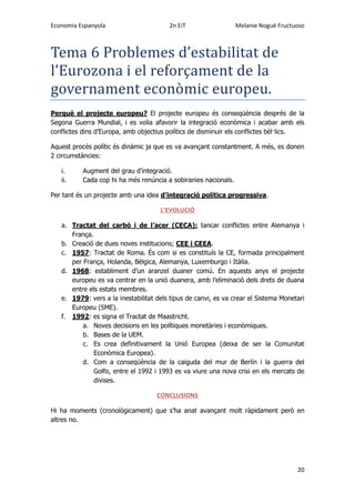 Economia Espanyola 2n EiT Melanie Nogué Fructuoso
20
Tema 6 Problemes d’estabilitat de
l’Eurozona i el reforçament de la
governament economic europeu.
Perquè el projecte europeu? El projecte europeu és conseqüència després de la
Segona Guerra Mundial, i es volia afavorir la integració econòmica i acabar amb els
conflictes dins d’Europa, amb objectius polítics de disminuir els conflictes bèl·lics.
Aquest procés polític és dinàmic ja que es va avançant constantment. A més, es donen
2 circumstàncies:
i. Augment del grau d’integració.
ii. Cada cop hi ha més renúncia a sobiranies nacionals.
Per tant és un projecte amb una idea d’integració política progressiva.
L’EVOLUCIÓ
a. Tractat del carbó i de l’acer (CECA): tancar conflictes entre Alemanya i
França.
b. Creació de dues noves institucions; CEE i CEEA.
c. 1957: Tractat de Roma. És com si es constituís la CE, formada principalment
per França, Holanda, Bèlgica, Alemanya, Luxemburgo i Itàlia.
d. 1968: establiment d’un aranzel duaner comú. En aquests anys el projecte
europeu es va centrar en la unió duanera, amb l’eliminació dels drets de duana
entre els estats membres.
e. 1979: vers a la inestabilitat dels tipus de canvi, es va crear el Sistema Monetari
Europeu (SME).
f. 1992: es signa el Tractat de Maastricht.
a. Noves decisions en les polítiques monetàries i econòmiques.
b. Bases de la UEM.
c. Es crea definitivament la Unió Europea (deixa de ser la Comunitat
Econòmica Europea).
d. Com a conseqüència de la caiguda del mur de Berlín i la guerra del
Golfo, entre el 1992 i 1993 es va viure una nova crisi en els mercats de
divises.
CONCLUSIONS
Hi ha moments (cronològicament) que s’ha anat avançant molt ràpidament però en
altres no.
 