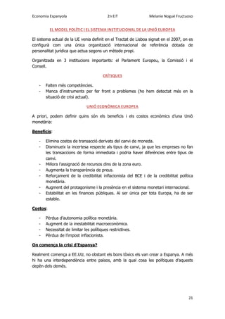 Economia Espanyola 2n EiT Melanie Nogué Fructuoso
21
EL MODEL POLÍTIC I EL SISTEMA INSTITUCIONAL DE LA UNIÓ EUROPEA
El sistema actual de la UE venia definit en el Tractat de Lisboa signat en el 2007, on es
configurà com una única organització internacional de referència dotada de
personalitat jurídica que actua segons un mètode propi.
Organitzada en 3 institucions importants: el Parlament Europeu, la Comissió i el
Consell.
CRÍTIQUES
- Falten més competències.
- Manca d’instruments per fer front a problemes (ho hem detectat més en la
situació de crisi actual).
UNIÓ ECONÒMICA EUROPEA
A priori, podem definir quins són els beneficis i els costos econòmics d’una Unió
monetària:
Beneficis:
- Elimina costos de transacció derivats del canvi de moneda.
- Disminueix la incertesa respecte als tipus de canvi, ja que les empreses no fan
les transaccions de forma immediata i podria haver diferències entre tipus de
canvi.
- Millora l’assignació de recursos dins de la zona euro.
- Augmenta la transparència de preus.
- Reforçament de la credibilitat inflacionista del BCE i de la credibilitat política
monetària.
- Augment del protagonisme i la presència en el sistema monetari internacional.
- Estabilitat en les finances públiques. Al ser única per tota Europa, ha de ser
estable.
Costos:
- Pèrdua d’autonomia política monetària.
- Augment de la inestabilitat macroeconòmica.
- Necessitat de limitar les polítiques restrictives.
- Pèrdua de l’impost inflacionista.
On comença la crisi d’Espanya?
Realment comença a EE.UU, no obstant els bons tòxics els van crear a Espanya. A més
hi ha una interdependència entre països, amb la qual cosa les polítiques d’aquests
depèn dels demés.
 