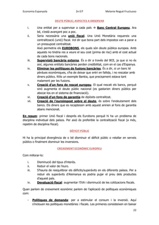 Economia Espanyola 2n EiT Melanie Nogué Fructuoso
22
DEUTE PÚBLIC; ASPECTES A OBSERVAR
i. Una entitat per a supervisar a cada país  Banc Central Europeu. Ara
bé, s’està avançant poc a poc.
ii. Seria necessària una unió fiscal. Una Unió Monetària requereix una
centralització (unió) fiscal. Vol dir que bona part dels impostos van a parar a
un pressupost centralitzat.
Això permetria els EUROBONS, els quals són deute pública europea. Amb
aquests no tindria res a veure el seu cost (prima de risc) amb el cost actual
de cada bons nacionals.
iii. Supervisió bancària externa. És a dir a través del BCE, ja que si no és
així, algunes entitats bancàries perden credibilitat, com en el cas d’Espanya.
iv. Eliminar les polítiques de fusions bancàries. És a dir, si un banc té
pèrdues econòmiques, s’ha de deixar que entri en fallida, i no rescatar amb
diners públics. N’és un exemple Bankia, que precisament estava tant
malament per les fusions.
v. Creació d’un fons de rescat europeu. El qual rescati els bancs, perquè
sinó augmenta el deute públic nacional (es gastarien diners públics per
abocar-los en el sistema de financiació).
vi. Creació d’un fons de garantia de dipòsits centralitzat.
vii. Creació de l’euroimpost sobre el deute, és sobre l’endeutament dels
bancs. Els diners que es recaptessin amb aquest anirien al fons de garantia
abans mencionat.
En resum: primer Unió fiscal i després els Eurobons perquè hi ha un problema de
disciplina individual dels països. Per això és preferible la centralització fiscal (a més,
repetim de disciplina fiscal).
DÈFICIT PÚBLIC
Hi ha la principal divergència de o bé disminuir el dèficit públic o retallar en serveis
públics o finalment disminuir les inversions.
CREIXEMENT ECONÒMIC EUROPEU
Com millorar-lo:
i. Disminució del tipus d’interès.
ii. Reduir el valor de l’euro.
iii. S’hauria de reequilibrar els dèficits/superàvits en els diferents països. Per a
reduir els superàvits d’Alemanya es podria pujar el preu dels productes
d’aquest país.
iv. Devaluació fiscal: augmentar l’IVA i disminució de les cotitzacions fiscals.
Quan parlem de creixement econòmic parlem de l’aplicació de polítiques econòmiques
com:
- Polítiques de demanda: per a estimular el consum i la inversió. Aquí
s’inclouen les polítiques monetàries i fiscals. Les primeres consisteixen en baixar
 