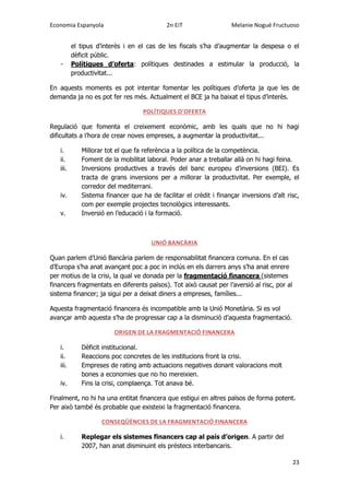 Economia Espanyola 2n EiT Melanie Nogué Fructuoso
23
el tipus d’interès i en el cas de les fiscals s’ha d’augmentar la despesa o el
dèficit públic.
- Polítiques d’oferta: polítiques destinades a estimular la producció, la
productivitat...
En aquests moments es pot intentar fomentar les polítiques d’oferta ja que les de
demanda ja no es pot fer res més. Actualment el BCE ja ha baixat el tipus d’interès.
POLÍTIQUES D’OFERTA
Regulació que fomenta el creixement econòmic, amb les quals que no hi hagi
dificultats a l’hora de crear noves empreses, a augmentar la productivitat...
i. Millorar tot el que fa referència a la política de la competència.
ii. Foment de la mobilitat laboral. Poder anar a treballar allà on hi hagi feina.
iii. Inversions productives a través del banc europeu d’inversions (BEI). Es
tracta de grans inversions per a millorar la productivitat. Per exemple, el
corredor del mediterrani.
iv. Sistema financer que ha de facilitar el crèdit i finançar inversions d’alt risc,
com per exemple projectes tecnològics interessants.
v. Inversió en l’educació i la formació.
UNIÓ BANCÀRIA
Quan parlem d’Unió Bancària parlem de responsabilitat financera comuna. En el cas
d’Europa s’ha anat avançant poc a poc in inclús en els darrers anys s’ha anat enrere
per motius de la crisi, la qual ve donada per la fragmentació financera (sistemes
financers fragmentats en diferents països). Tot això causat per l’aversió al risc, por al
sistema financer; ja sigui per a deixat diners a empreses, famílies...
Aquesta fragmentació financera és incompatible amb la Unió Monetària. Si es vol
avançar amb aquesta s’ha de progressar cap a la disminució d’aquesta fragmentació.
ORIGEN DE LA FRAGMENTACIÓ FINANCERA
i. Dèficit institucional.
ii. Reaccions poc concretes de les institucions front la crisi.
iii. Empreses de rating amb actuacions negatives donant valoracions molt
bones a economies que no ho mereixien.
iv. Fins la crisi, complaença. Tot anava bé.
Finalment, no hi ha una entitat financera que estigui en altres països de forma potent.
Per això també és probable que existeixi la fragmentació financera.
CONSEQÜÈNCIES DE LA FRAGMENTACIÓ FINANCERA
i. Replegar els sistemes financers cap al país d’origen. A partir del
2007, han anat disminuint els préstecs interbancaris.
 