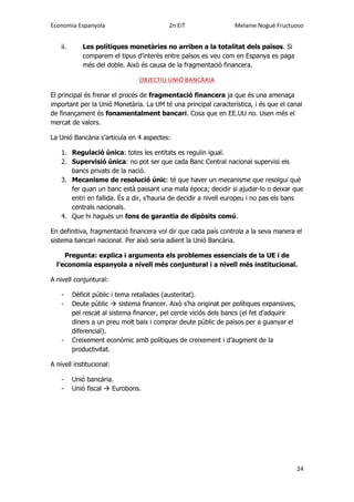 Economia Espanyola 2n EiT Melanie Nogué Fructuoso
24
ii. Les polítiques monetàries no arriben a la totalitat dels països. Si
comparem el tipus d’interès entre països es veu com en Espanya es paga
més del doble. Això és causa de la fragmentació financera.
OBJECTIU UNIÓ BANCÀRIA
El principal és frenar el procés de fragmentació financera ja que és una amenaça
important per la Unió Monetària. La UM té una principal característica, i és que el canal
de finançament és fonamentalment bancari. Cosa que en EE.UU no. Usen més el
mercat de valors.
La Unió Bancària s’articula en 4 aspectes:
1. Regulació única: totes les entitats es regulin igual.
2. Supervisió única: no pot ser que cada Banc Central nacional supervisi els
bancs privats de la nació.
3. Mecanisme de resolució únic: té que haver un mecanisme que resolgui què
fer quan un banc està passant una mala època; decidir si ajudar-lo o deixar que
entri en fallida. És a dir, s’hauria de decidir a nivell europeu i no pas els bans
centrals nacionals.
4. Que hi hagués un fons de garantia de dipòsits comú.
En definitiva, fragmentació financera vol dir que cada país controla a la seva manera el
sistema bancari nacional. Per això seria adient la Unió Bancària.
Pregunta: explica i argumenta els problemes essencials de la UE i de
l’economia espanyola a nivell més conjuntural i a nivell més institucional.
A nivell conjuntural:
- Dèficit públic i tema retallades (austeritat).
- Deute públic  sistema financer. Això s’ha originat per polítiques expansives,
pel rescat al sistema financer, pel cercle viciós dels bancs (el fet d’adquirir
diners a un preu molt baix i comprar deute públic de països per a guanyar el
diferencial).
- Creixement econòmic amb polítiques de creixement i d’augment de la
productivitat.
A nivell institucional:
- Unió bancària.
- Unió fiscal  Eurobons.
 