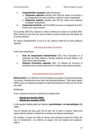 Economia Espanyola 2n EiT Melanie Nogué Fructuoso
27
ii. Competitivitat i ocupació: doble enfocament:
a. Programes regionals finançats amb FEDR per ajudar als territoris a
que s’adaptessin als canvis econòmics i reforçar la seva competitivitat.
b. Programes estatals finançats amb FSE per ajudar amb polítiques
d’ocupació i productivitat.
iii. Cooperació territorial: amb fons FEDR es promou la integració de la UE a
través de les seves fronteres.
En el període 2007-2013, Espanya va rebre la meitat que el rebut en el període 2002-
2006, situant-se a dia d’avui per sota de Polònia, el qual és l’Estat que més ajudes rep
en termes absoluts.
De manera complementària al què fa la UE, espanya també té les seves polítiques
regionals.
POLÍTIQUES REGIONALS D’ESPANYA
Inclou dues subpolítiques:
i. Fons de compensació interterritorial (FCI). Fons incorporats en el
pressupost de l’Estat destinat a finançar projectes d’inversió pública a les
CCAA menys desenvolupades.
ii. Sistemes d’incentius regionals (SIR). Té l’objectiu de promoure la
localització de la inversió empresarial a les regions menys desenvolupades.
EFECTE REDISTRIBUTIU DE LA IMPOSICIÓ
Balança fiscal: és la diferència entre els impostos que paguen les persones/empreses
i els serveis, infraestructures que reben (les persones/empreses). Tindrà saldo negatiu
(dèficit) quan els impostos que paguen les persones/empreses és major que els serveis
que reben.
Metodologia
Hi ha 4 maneres de calcular el resultat de la balança fiscal:
- Mètode flux benefici (MFB).
- Mètode flux monetari (MFM)
A més aquests mètodes poden ser balances neutralitzades i no neutralitzades (BN
i BNN).
Tots els mètodes són bons, però s’ha de tenir clar el volum a mesurar. Països amb
regions federals utilitzen el mètode flux monetari amb balança neutralitzada.
Per exemple, el museu del Prado es finança amb pressupost general de l’Estat, per
tant, el manteniment i les reformes es paguen amb els impostos dels espanyols.
Segons:
 