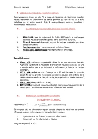 Economia Espanyola 2n EiT Melanie Nogué Fructuoso
2
3. L’ECONOMIA ESPANYOLA EN ELS PRIMERS ANYS NORANTA
Desenvolupament intens en els 70 a causa de l’expansió de l’economia mundial.
Aquest creixement va acompanyat de canvis profunds (ja que en els 60 el 60%
treballava en el sector agrari). Amb 2 característiques; progrés tecnològic i
modernització internacional.
3.1. CARACTERÍSTIQUES FONAMENTALS DEL CREIXEMENT ECONÒMIC ESPANYOL
i. 1960-2004: taxa de creixement del 3,3% (PIB/càpita), la qual genera
ocupació. Aquest creixement supera a altres economies europees.
ii. El perfil temporal (l’evolució) segueix la mateixa tendència que altres
països comunitaris.
iii. Canvis pronunciats i esmentats en els períodes d’abans.
iv. Fluctuacions econòmiques més importants que en Europa.
Cronològicament:
a. 1960-1970: creixement exponencial, deixa de ser una economia tancada.
Augmenta ràpidament el PIB/càpita. El creixement industrial: deixa de ser una
economia agrària per a ser industrial, a més comença l’entada de capitals
estrangers.
b. 1975-1984: període de crisi. Comença en el 73 amb l’aument del preu del
petroli. No es van prendre mesures ja que estaven ocupats amb el tema de la
reconstrucció democràtica. Després del 84, Espanya inicia un procés d’expansió
econòmica.
c. 1985-1990: incorporació a la UE (86).
d. 1990-2004: creixement econòmic, estabilitat macroeconòmica, augment de la
renta/càpita. L’estabilitat es notava en els números d’atur, inflació...
3.2. DETERMINANTS DEL CREIXEMENT A LLARG TERMINI
PRODUCTIVITAT DEL TREBALL
Recordem: ( )
És una peça clau pel creixement d’aquest període. Després de haver vist els quadres
d’Espanya a classe, podem extreure’n les següents conclusions:
i.
ii.
*Seguint l’expressió:
 