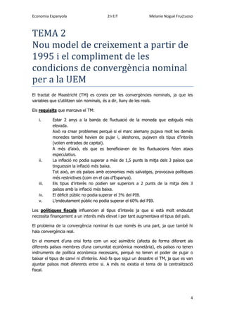 Economia Espanyola 2n EiT Melanie Nogué Fructuoso
4
TEMA 2
Nou model de creixement a partir de
1995 i el compliment de les
condicions de convergencia nominal
per a la UEM
El tractat de Maastricht (TM) es coneix per les convergències nominals, ja que les
variables que s’utilitzen són nominals, és a dir, lluny de les reals.
Els requisits que marcava el TM:
i. Estar 2 anys a la banda de fluctuació de la moneda que estigués més
elevada.
Això va crear problemes perquè si el marc alemany pujava molt les demés
monedes també havien de pujar i, aleshores, pujaven els tipus d’interès
(volien entrades de capital).
A més d’això, els que es beneficiaven de les fluctuacions feien atacs
especulatius.
ii. La inflació no podia superar a més de 1,5 punts la mitja dels 3 països que
tinguessin la inflació més baixa.
Tot això, en els països amb economies més salvatges, provocava polítiques
més restrictives (com en el cas d’Espanya).
iii. Els tipus d’interès no podien ser superiors a 2 punts de la mitja dels 3
països amb la inflació més baixa.
iv. El dèficit públic no podia superar el 3% del PIB.
v. L’endeutament públic no podia superar el 60% del PIB.
Les polítiques fiscals influencien al tipus d’interès ja que si està molt endeutat
necessita finançament a un interès més elevat i per tant augmentava el tipus del país.
El problema de la convergència nominal és que només és una part, ja que també hi
hala convergència real.
En el moment d’una crisi forta com un xoc asimètric (afecta de forma diferent als
diferents països membres d’una comunitat econòmica monetària), els països no tenen
instruments de política econòmica necessaris, perquè no tenen el poder de pujar o
baixar el tipus de canvi ni d’interès. Això fa que sigui un desastre el TM, ja que es van
ajuntar països molt diferents entre si. A més no existia el tema de la centralització
fiscal.
 