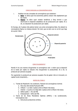 Economia Espanyola 2n EiT Melanie Nogué Fructuoso
5
COM ES MESURA LA CONVERGÈNCIA REAL
i. Analitzar els dos conceptes de convergència que existeixen:
a. Beta: es dóna quan les economies pobres creixen més ràpidament que
les riques.
b. Sigma: es dóna quan existeix tendència a llarg termini a que
disminueixi la dispersió estadística de les produccions per càpita. És a
dir, es redueixen les produccions per càpita.
En Europa, els 4 països més pobres tenien una certa convergència Beta. No obstant la
convergència Sigma no s’estava donant. Per tant, que es doni una no vol dir que hagi
de succeir l’altre.
COM S’AUGMENTA?
Només hi ha una manera d’augmentar la convergència real: s volem que la dispersió
de la renda per càpita es redueixi s’ha d’augmentar la productivitat. És a dir, la
producció per persona ocupada.
Per augmentar la producció per persona ocupada s’ha de gastar més en innovació, en
capital humà (important)...
REPÀS DEL TEMA 2
1. Tractat de Maastricht i les condicions. Parlaven de convergència nominal.
a. Dos anys dins banda fluctuació SME.
b. Inflació < 1,5 dels 3 països amb la inflació més baixa.
c. Interès < 2 punts a la mitja dels 3 països amb la inflació més baixa.
d. Dèficit públic < 3% del PIB.
e. Endeutament < 60% del PIB.
2. Teoria de les Àrees Monetàries Òptimes (AMO’s) i les condicionants.
Convergència real.
a. Estructures productives similars.
X
X
X
X
X
X
X
X
X
X
X
Renda/càpita
Prod/càpita
Dispersió anterior
Dispersió posterior
 