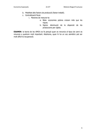 Economia Espanyola 2n EiT Melanie Nogué Fructuoso
6
b. Mobilitat dels factors de producció (factor treball).
c. Centralització fiscal.
i. Maneres de mesurar-la:
a. Beta: economies pobres creixen més que les
riques.
b. Sigma: disminució de la dispersió de les
produccions per càpita.
EXAMEN: la teoria de les AMO’s es fa perquè quan es renuncia al tipus de canvi es
renuncia a quelcom molt important. Aleshores, quan hi ha un xoc asimètric pot ser
molt difícil la recuperació.
 