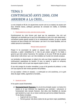 Economia Espanyola 2n EiT Melanie Nogué Fructuoso
7
TEMA 3
CONTINUACIO ANYS 2000, COM
ARRIBEM A LA CRISI...
La crisi s’originà en EE.UU. En aquest tema veurem com es va original, les causes com
tipus d’interès baixos, polítiques generoses de concessió de crèdits, la bombolla
immobiliària...
1. PLANTEJAMENT DE LA CRISI: UNA CRISI A NIVELL GLOBAL
Econòmicament les crisis formen part igual que les expansions. Una crisi surt
mitjançant una bombolla que el que fa és sobrevalorar el preu d’un actiu determinat, i
normalment questa apareix perquè hi ha un endeutament excessiu, ja que en aquells
moments els tipus d’interès són molt baixos i per tant hi ha massa liquiditat, sent els
crèdits bancaris en abundància.
PER QUÈ TANTA LIQUIDITAT?
Perquè hi ha acumulació de capital en poques mans i aquestes (economies,
empreses...) poden rentabilitzar-ho. A més és pot produir perquè hi ha Estats o
governs que volen activar l’economia. Per exemple, en els anys 70-80 tots els països
àrabs tenien molts diners i per a ser més rentables van inundar els mercats europeus.
Les bombolles es desenvolupen al voltant d’un actiu que tingui capacitat per generar
contínuament expectatives de benefici. El preu va pujant, la gents va comprant,
demanant crèdits, amb la qual cosa segueix pujant el preu...)
El cas més conegut és el sector immobiliari, ja que el bé garantia els préstecs i a més
com que pujava de valor encara garantia més préstecs.
Un cop explota i s’entra en recessió, i a continuació en crisi econòmica, on la gent
deixa de pagar crèdits, augmenta la morositat...
2. CAUSES DE LA CRISI
Hi ha quatre causes fonamentals:
a) Desregularització financera: és una de les principals causes i es tracta d’un
procés en el que s’eliminen les regulacions que controlen i estructuren el
funcionament dels mercats financers. Això dóna més flexibilitat als mercats
però també té un cost i és un menor control per part de les entitats financeres.
Té ds efectes immediats:
o Augment del risc en l’àrea.
o Permet guanyar més diners (sobre tot als que tenen major possibilitats).
 