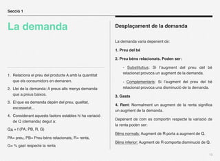 Secció 1



La demanda                                               Desplaçament de la demanda

                                                         La demanda varia depenent de:

                                                         1. Preu del bé

                                                         2. Preu béns relacionats. Poden ser:

                                                             - Substitutius: Si l’augment del preu del bé
                                                             relacionat provoca un augment de la demanda.
1. Relaciona el preu del producte A amb la quantitat
   que els consumidors en demanen.                           - Complementaris: Si l’augment del preu del bé
2. Llei de la demanda: A preus alts menys demanda            relacionat provoca una disminució de la demanda.
   que a preus baixos.                                   3. Gasts
3. El que es demanda depén del preu, qualitat,
                                                         4. Rent: Normalment un augment de la renta signiﬁca
   escassetat...
                                                         un augment de la demanda.
4. Considerant aquests factors estables hi ha variació
                                                         Depenent de com es comportin respecte la variació de
   de Q (demanda) degut a:
                                                         la renta poden ser:
QA = f (PA, PB, R, G)
                                                         Béns normals: Augment de R porta a augment de Q.
PA= preu, PB= Preu béns relacionats, R= renta,
                                                         Béns inferior: Augment de R comporta disminució de Q.
G= % gast respecte la renta

                                                                                                             13
 