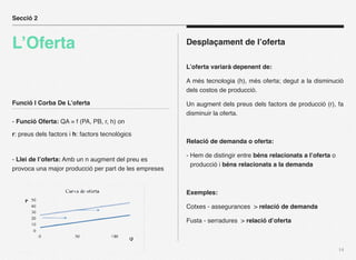 Secció 2



L’Oferta                                               Desplaçament de l’oferta

                                                       L’oferta variarà depenent de:

                                                       A més tecnologia (h), més oferta; degut a la disminució
                                                       dels costos de producció.

Funció I Corba De L’oferta                             Un augment dels preus dels factors de producció (r), fa
                                                       disminuir la oferta.
- Funció Oferta: QA = f (PA, PB, r, h) on

r: preus dels factors i h: factors tecnològics
                                                       Relació de demanda o oferta:

                                                       - Hem de distingir entre béns relacionats a l’oferta o
- Llei de l’oferta: Amb un n augment del preu es
                                                         producció i béns relacionats a la demanda
provoca una major producció per part de les empreses


                                                       Exemples:

                                                       Cotxes - assegurances > relació de demanda

                                                       Fusta - serradures > relació d’oferta



                                                                                                                14
 