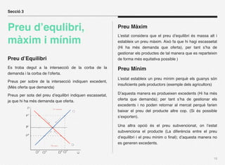 Secció 3



Preu d’equlibri,                                           Preu Màxim
                                                           L’estat considera que el preu d’equilibri és massa alt i
màxim i mínim                                              estableix un preu màxim. Això fa que hi hagi escassetat
                                                           (Hi ha més demanda que oferta), per tant s’ha de
                                                           gestionar els productes de tal manera que es reparteixin
Preu d’Equilibri                                           de forma més equitativa possible )

Es troba degut a la intersecció de la corba de la          Preu Mínim
demanda i la corba de l’oferta.
                                                           L’estat estableix un preu mínim perquè els guanys són
Preus per sobre de la intersecció indiquen excedent,
                                                           insuﬁcients pels productors (exemple dels agricultors)
(Més oferta que demanda)

Preus per sota del preu d’equilibri indiquen escassetat,   D’aquesta manera es produeixen excedents (Hi ha més
ja que hi ha més demanda que oferta.                       oferta que demanda); per tant s’ha de gestionar els
                                                           excedents i no poden retornar al mercat perquè farien
                                                           baixar el preu del producte altre cop. (Si és possible
                                                           s’exporten).

                                                           Una altra opció és el preu subvencionat, on l’estat
                                                           subvenciona el producte (La diferència entre el preu
                                                           d’equilibri i el preu mínim o ﬁnal); d’aquesta manera no
                                                           es generen excedents.


                                                                                                                 15
 