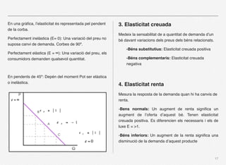 En una gràﬁca, l’elasticitat és representada pel pendent    3. Elasticitat creuada
de la corba.
                                                            Medeix la sensabilitat de a quantitat de demanda d’un
Perfectament inelàstica (E= 0): Una variació del preu no    bé davant variacions dels preus dels béns relacionats.
suposa canvi de demanda. Corbes de 90º.
                                                                -Béns substitutius: Elasticitat creuada positiva
Perfectament elàstica (E = ∞): Una variació del preu, els
consumidors demanden qualsevol quantitat.                       -Béns complementaris: Elasticitat creuada
                                                                negativa


En pendents de 45º: Depén del moment Pot ser elàstica
o inelàstica.
                                                            4. Elasticitat renta
                                                            Mesura la resposta de la demanda quan hi ha canvis de
                                                            renta.

                                                            -Bens normals: Un augment de renta signiﬁca un
                                                            augment de l’oferta d’aquest bé. Tenen elasticitat
                                                            creuada positiva. Es diferencien els necessaris i els de
                                                            luxe E = >1.

                                                            -Béns inferiors: Un augment de la renta signiﬁca una
                                                            disminució de la demanda d’aquest producte



                                                                                                                     17
 