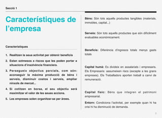 Secció 1



Característiques de                                   Béns: Són tots aquells productes tangibles (materials,
                                                      immobles, capital...)

l’empresa                                             Serveis: Són tots aquells productes que són difícilment
                                                      evaluables econòmicament.


Característiques
                                                      Beneﬁcis: Diferència d’ingresos totals menys gasts
1. Realitzen la seua activitat per obtenir beneﬁcis   totals

2. Estan sotmesos a riscos que les poden portar a
   situacions d’insolvència ﬁnanciera.
                                                      Capital humà: Es divideix en assalariats i empresaris.
3. Persegueix objectius parcials, com són:            Els Empresaris: aasumeixen riscs (excepte a les grans
   aconseguir la màxima producció de béns i           empreses). Els Treballadors aporten treball a canvi de
   serveis, disminuir costos i serveis, ampliar       remuneració.
   nínxols de mercat...

4. Si cotitzen en borsa, el seu objectiu serà
   maximitzar el valor de les seues accions.          Capital físic: Béns que integren el patrimoni
                                                      empresarial.
5. Les empreses solen organitzar-se per àrees.
                                                      Entorn: Condiciona l’activitat, per exemple quan hi ha
                                                      crisi hi ha disminució de demanda.

                                                                                                            2
 