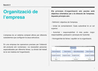 Secció 3



Organització de                                               Els principis d’organització són pautes amb
                                                              objectius orientatius per a la direcció de l’empresa.

l’empresa                                                     Aquests principis són:


                                                              - Deﬁnició i objectius de l’empresa.

                                                              - Unitat de comandament: Cada subordinat té un sol
                                                              superior.

                                                              - Autoritat i responsabilitat: A més poder, major
L’empresa és un sistema compost alhora per diferents          responsabilitat, graduació o jerarquia de l’autoritat.
subsistemes que conﬁguren la seua estructura.
                                                              - Homogeinitat de feines i equilibri en la organització.


En una empresa les operacions precises per l’obtenció
del producte són numeroses i es necessiten persones
especialtzades per diferents feines. La divisió del treball
és la raó mateixa de l’organització.




                                                                                                                         4
 