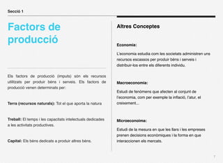 Secció 1



Factors de                                                  Altres Conceptes

producció                                                   Economia:

                                                            L’economia estudia com les societats administren uns
                                                            recursos escassos per produir béns i serveis i
                                                            distribuir-los entre els diferents individu.

Els factors de producció (imputs) són els recursos
utilitzats per produir béns i serveis. Els factors de       Macroeconomia:
producció venen determinats per:
                                                            Estudi de fenòmens que afecten al conjunt de
                                                            l’economia, com per exemple la inﬂació, l’atur, el
Terra (recursos naturals): Tot el que aporta la natura      creixement...



Treball: El temps i les capacitats intelectuals dedicades   Microeconoima:
a les activitats productives.
                                                            Estudi de la mesura en que les llars i les empreses
                                                            prenen decisions econòmiques i la forma en que
Capital: Els béns dedicats a produir altres béns.           interaccionen els mercats.


                                                                                                                   7
 