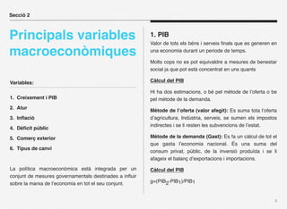 Secció 2



Principals variables                                    1. PIB
                                                        Valor de tots els béns i serveis ﬁnals que es generen en

macroeconòmiques                                        una economia durant un periode de temps.

                                                        Molts cops no es pot equivaldre a mesures de benestar
                                                        social ja que pot està concentrat en uns quants

Variables:                                              Càlcul del PIB

                                                        Hi ha dos estimacions, o bé pel mètode de l’oferta o be
1. Creixement i PIB                                     pel mètode de la demanda.
2. Atur
                                                        Mètode de l’oferta (valor afegit): Es suma tota l’oferta
3. Inﬂació                                              d’agricultura, Indústria, serveis, se sumen els impostos
                                                        indirectes i se li resten les subvencions de l’estat.
4. Dèﬁcit públic

5. Comerç exterior                                      Mètode de la demanda (Gast): Es fa un càlcul de tot el
                                                        que gasta l’economia nacional. És una suma del
6. Tipus de canvi
                                                        consum privat, públic, de la inversió produïda i se li
                                                        afageix el balanç d’exportacions i importacions.

La política macroeconòmica està integrada per un        Càlcul del PIB
conjunt de mesures governamentals destinades a inﬂuir
sobre la marxa de l’economia en tot el seu conjunt.     g=(PIB2-PIB1)/PIB1


                                                                                                               8
 