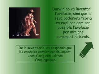Darwin no va inventar
l’evolució, sinó que la
seva poderosa teoria
va explicar com era
possible l’evolució
per mitjans
purament naturals.
De la seva teoria, es desprenia que
les espècies canvien contínuament,
unes s'originen i altres
s'extingeixen.
 