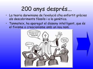 200 anys després...
• La teoria darwiniana de l’evolució s’ha enfortit gràcies
als descobriments fòssils i a la genètica.
• Tanmateix, ha aparegut el disseny intel·ligent, que és
el fixisme o creacionisme amb un nou nom.
 