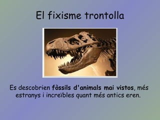 El fixisme trontolla
Es descobrien fòssils d'animals mai vistos, més
estranys i increïbles quant més antics eren.
 
