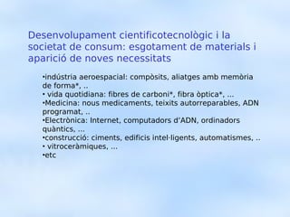Desenvolupament cientificotecnològic i la
societat de consum: esgotament de materials i
aparició de noves necessitats
  •indústria aeroespacial: compòsits, aliatges amb memòria
  de forma*, ..
  • vida quotidiana: fibres de carboni*, fibra òptica*, ...
  •Medicina: nous medicaments, teixits autorreparables, ADN
  programat, ..
  •Electrònica: Internet, computadors d’ADN, ordinadors
  quàntics, ...
  •construcció: ciments, edificis intel·ligents, automatismes, ..
  • vitroceràmiques, ...
  •etc
 