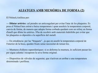 ALIATGES AMB MEMÒRIA DE FORMA (2)

El Nitinol,s'utilitza per:

--- Dilatar artèries: cal prendre un anticoagulant per evitar l'atac de les plaquetes. Es
posa el Nitinol ben estirat a baixa temperatura i quan assoleix la temperatura corporal,
canvia de forma, de manera que adopta forma corbada quedant com un reforç en forma
d'anell que dilata les artèries. S'ha de recobrir amb materials hidròfobs per evitar que
les plaquetes es dipositin a la superfície del metall.

--- En ortodòncia: per las “braquets” , ja que en assolir la temperatura corporal de
l'interior de la boca, queden fixats sense necessitat de tensar-los.

--- Muntures d'ulleres superelàstiques: si es deforma la muntura, és suficient passar-les
per aigua calenta i recuperen la seva forma original.

--- Dispositius de vàlvules de seguretat, que s'activen en arribar a una temperatura
determinada i perillosa.
 