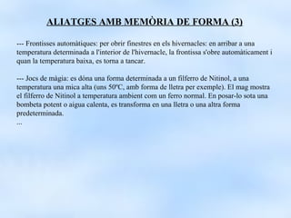 ALIATGES AMB MEMÒRIA DE FORMA (3)

--- Frontisses automàtiques: per obrir finestres en els hivernacles: en arribar a una
temperatura determinada a l'interior de l'hivernacle, la frontissa s'obre automàticament i
quan la temperatura baixa, es torna a tancar.

--- Jocs de màgia: es dóna una forma determinada a un filferro de Nitinol, a una
temperatura una mica alta (uns 50ºC, amb forma de lletra per exemple). El mag mostra
el filferro de Nitinol a temperatura ambient com un ferro normal. En posar-lo sota una
bombeta potent o aigua calenta, es transforma en una lletra o una altra forma
predeterminada.
...
 