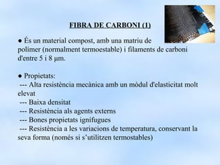FIBRA DE CARBONI (1)

● És un material compost, amb una matriu de
polímer (normalment termoestable) i filaments de carboni
d'entre 5 i 8 μm.

● Propietats:
 --- Alta resistència mecànica amb un mòdul d'elasticitat molt
elevat
 --- Baixa densitat
 --- Resistència als agents externs
 --- Bones propietats ignífugues
 --- Resistència a les variacions de temperatura, conservant la
seva forma (només si s’utilitzen termostables)
 