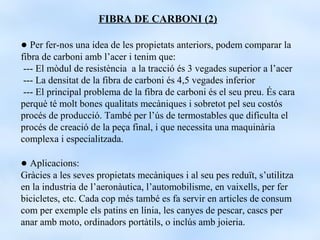 FIBRA DE CARBONI (2)

● Per fer-nos una idea de les propietats anteriors, podem comparar la
fibra de carboni amb l’acer i tenim que:
 --- El mòdul de resistència a la tracció és 3 vegades superior a l’acer
 --- La densitat de la fibra de carboni és 4,5 vegades inferior
 --- El principal problema de la fibra de carboni és el seu preu. És cara
perquè té molt bones qualitats mecàniques i sobretot pel seu costós
procés de producció. També per l’ús de termostables que dificulta el
procés de creació de la peça final, i que necessita una maquinària
complexa i especialitzada.

● Aplicacions:
Gràcies a les seves propietats mecàniques i al seu pes reduït, s’utilitza
en la industria de l’aeronàutica, l’automobilisme, en vaixells, per fer
bicicletes, etc. Cada cop més també es fa servir en articles de consum
com per exemple els patins en línia, les canyes de pescar, cascs per
anar amb moto, ordinadors portàtils, o inclús amb joieria.
 