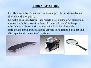 FIBRA DE VIDRE

La fibra de vidre és un material format per fibres extremadament
fines de vidre o plàstic.
És molt bon aïllant tèrmic i de l'electricitat. Té una gran resistència
mecànica i és difícilment inflamable. Normalment s'utilitza per a
roba industrial i com a aïllant tèrmic i acústic i en forma de
fibra òptica per la transmissió de senyals llumíniques, i assolint una
alta capacitat de transmissió de dades.
 