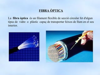 FIBRA ÒPTICA

La fibra òptica és un filament flexible de secció circular fet d'algun
tipus de vidre o plàstic capaç de transportar feixos de llum en el seu
interior.
 