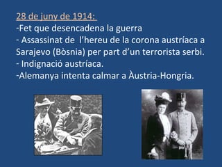 28 de juny de 1914:
-Fet que desencadena la guerra
- Assassinat de l’hereu de la corona austríaca a
Sarajevo (Bòsnia) per part d’un terrorista serbi.
- Indignació austríaca.
-Alemanya intenta calmar a Àustria-Hongria.
 
