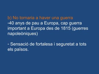 b) No tornaria a haver una guerra
-40 anys de pau a Europa, cap guerra
important a Europa des de 1815 (guerres
napoleòniques)
- Sensació de fortalesa i seguretat a tots
els països.
 
