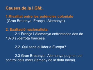 Causes de la I GM:
1.Rivalitat entre les potències colonials
(Gran Bretanya, França i Alemanya).
2. Exaltació nacionalista:
2.1 França i Alemanya enfrontades des de
1870’s /derrota francesa.
2.2. Qui seria el líder a Europa?
2.3 Gran Bretanya i Alemanya pugnen pel
control dels mars (tamany de la flota naval).
 