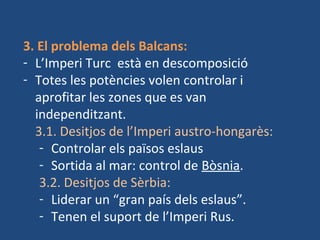 3. El problema dels Balcans:
- L’Imperi Turc està en descomposició
- Totes les potències volen controlar i
aprofitar les zones que es van
independitzant.
3.1. Desitjos de l’Imperi austro-hongarès:
- Controlar els països eslaus
- Sortida al mar: control de Bòsnia.
3.2. Desitjos de Sèrbia:
- Liderar un “gran país dels eslaus”.
- Tenen el suport de l’Imperi Rus.
 