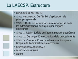 La LAECSP. Estructura <ul><li>EXPOSICIÓ DE MOTIUS (5) </li></ul><ul><li>TÍTOL PRELIMINAR . De l'àmbit d'aplicació i els pr...